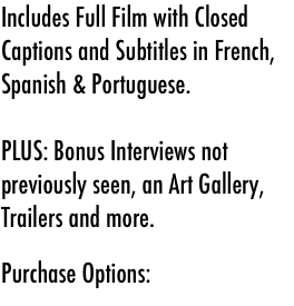 Includes Full Film with Closed Captions and Subtitles in French, Spanish & Portuguese.

PLUS: Bonus Interviews not previously seen, an Art Gallery, Trailers and more.



Purchase Options: